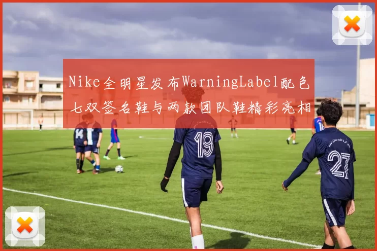 Nike全明星发布WarningLabel配色七双签名鞋与两款团队鞋精彩亮相