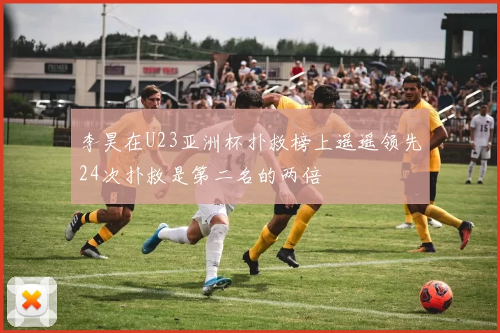 李昊在U23亚洲杯扑救榜上遥遥领先24次扑救是第二名的两倍