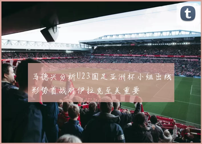 马德兴分析U23国足亚洲杯小组出线形势首战对伊拉克至关重要