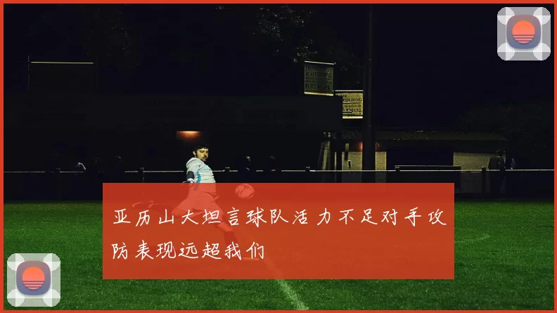 亚历山大坦言球队活力不足对手攻防表现远超我们