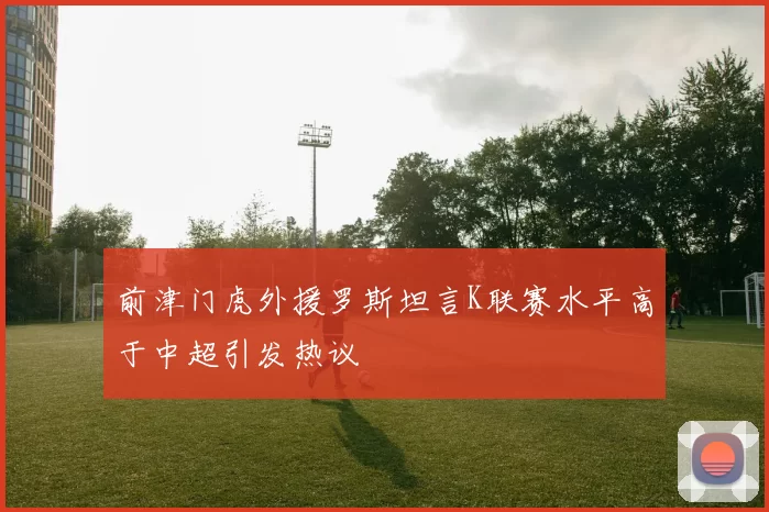 前津门虎外援罗斯坦言K联赛水平高于中超引发热议