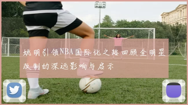 姚明引领NBA国际化之路回顾全明星改制的深远影响与启示
