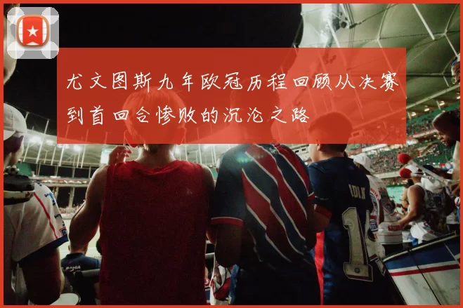 尤文图斯九年欧冠历程回顾从决赛到首回合惨败的沉沦之路