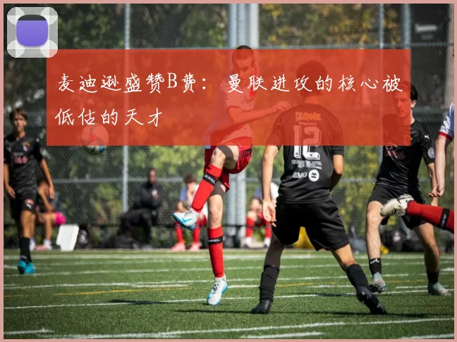 麦迪逊盛赞B费：曼联进攻的核心被低估的天才