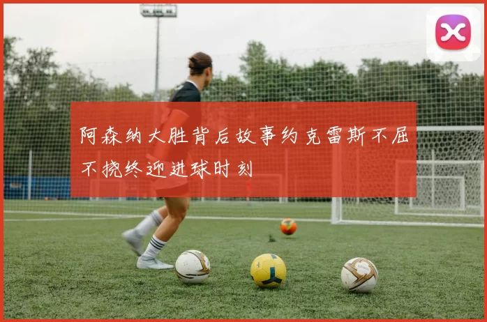 阿森纳大胜背后故事约克雷斯不屈不挠终迎进球时刻