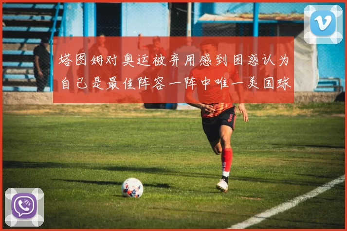 塔图姆对奥运被弃用感到困惑认为自己是最佳阵容一阵中唯一美国球员