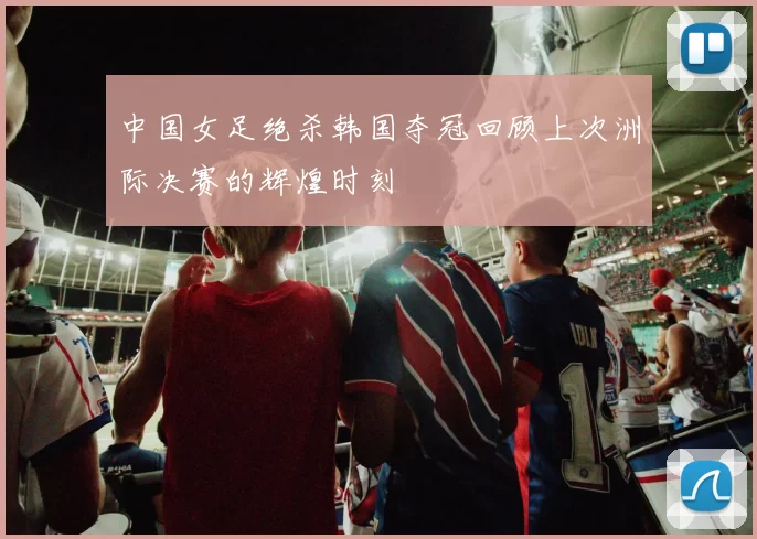 中国女足绝杀韩国夺冠回顾上次洲际决赛的辉煌时刻