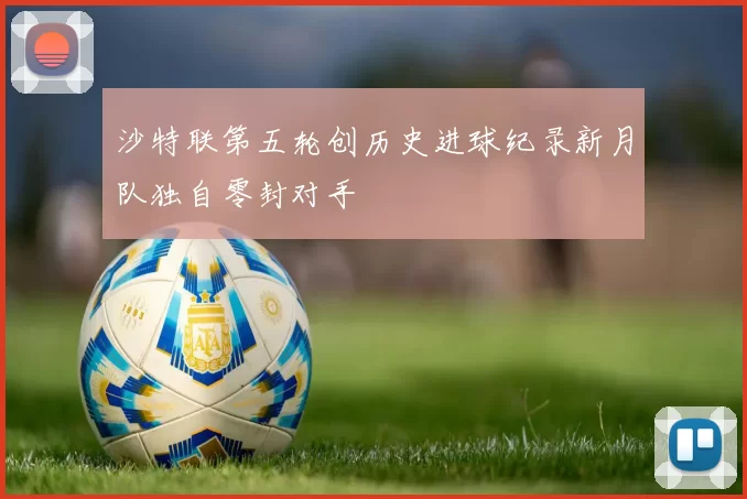 沙特联第五轮创历史进球纪录新月队独自零封对手