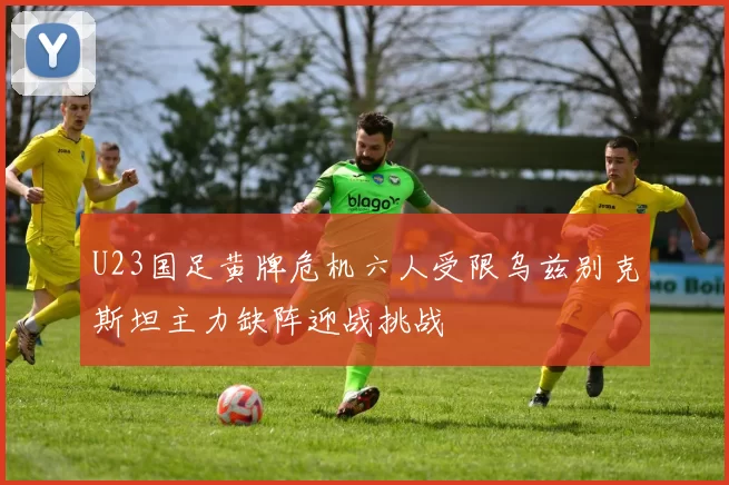 U23国足黄牌危机六人受限乌兹别克斯坦主力缺阵迎战挑战