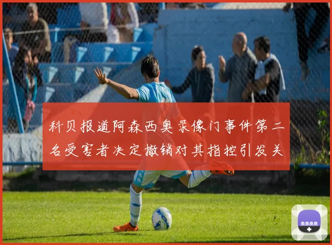 科贝报道阿森西奥录像门事件第二名受害者决定撤销对其指控引发关注